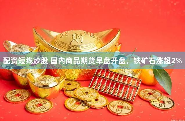 配资短线炒股 国内商品期货早盘开盘，铁矿石涨超2%