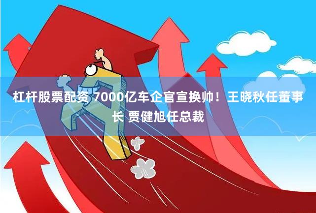 杠杆股票配资 7000亿车企官宣换帅！王晓秋任董事长 贾健旭任总裁