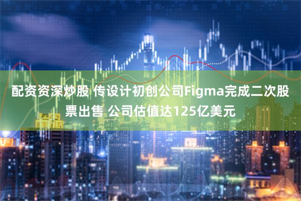 配资资深炒股 传设计初创公司Figma完成二次股票出售 公司估值达125亿美元