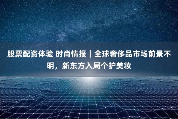 股票配资体验 时尚情报｜全球奢侈品市场前景不明，新东方入局个护美妆