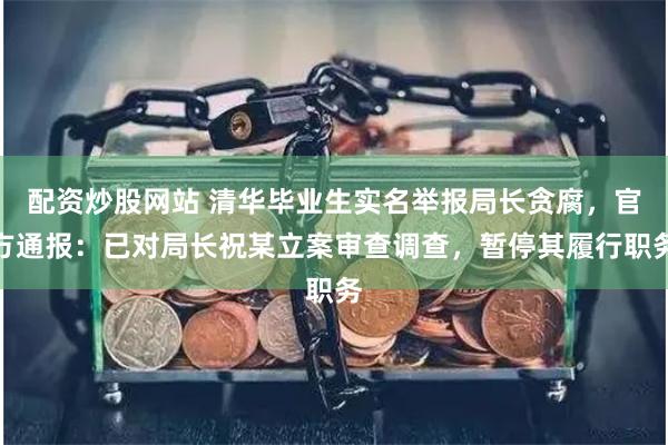 配资炒股网站 清华毕业生实名举报局长贪腐，官方通报：已对局长祝某立案审查调查，暂停其履行职务