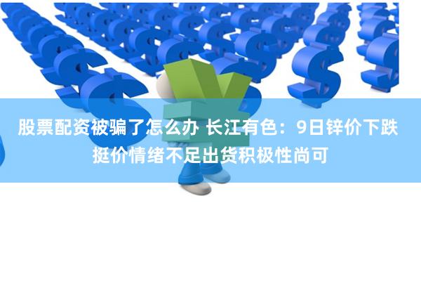 股票配资被骗了怎么办 长江有色：9日锌价下跌 挺价情绪不足出货积极性尚可