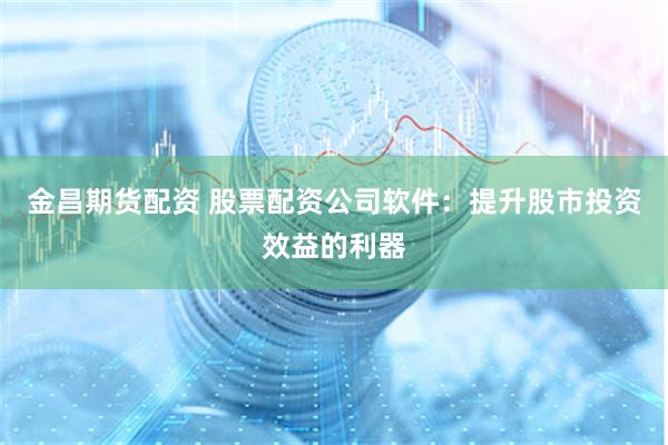 金昌期货配资 股票配资公司软件：提升股市投资效益的利器