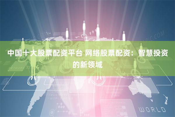 中国十大股票配资平台 网络股票配资：智慧投资的新领域