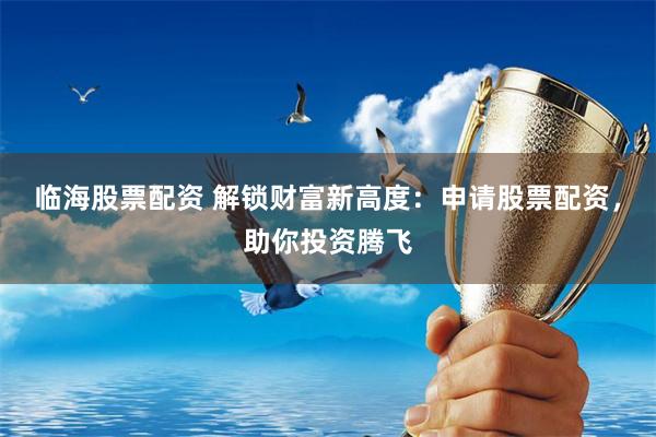 临海股票配资 解锁财富新高度：申请股票配资，助你投资腾飞